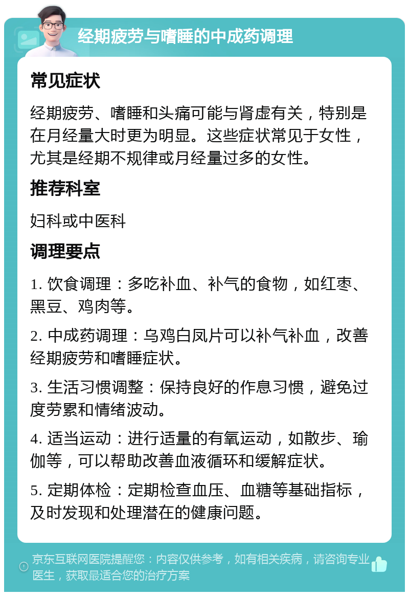 经期疲劳与嗜睡的中成药调理 常见症状 经期疲劳、嗜睡和头痛可能与肾虚有关，特别是在月经量大时更为明显。这些症状常见于女性，尤其是经期不规律或月经量过多的女性。 推荐科室 妇科或中医科 调理要点 1. 饮食调理：多吃补血、补气的食物，如红枣、黑豆、鸡肉等。 2. 中成药调理：乌鸡白凤片可以补气补血，改善经期疲劳和嗜睡症状。 3. 生活习惯调整：保持良好的作息习惯，避免过度劳累和情绪波动。 4. 适当运动：进行适量的有氧运动，如散步、瑜伽等，可以帮助改善血液循环和缓解症状。 5. 定期体检：定期检查血压、血糖等基础指标，及时发现和处理潜在的健康问题。