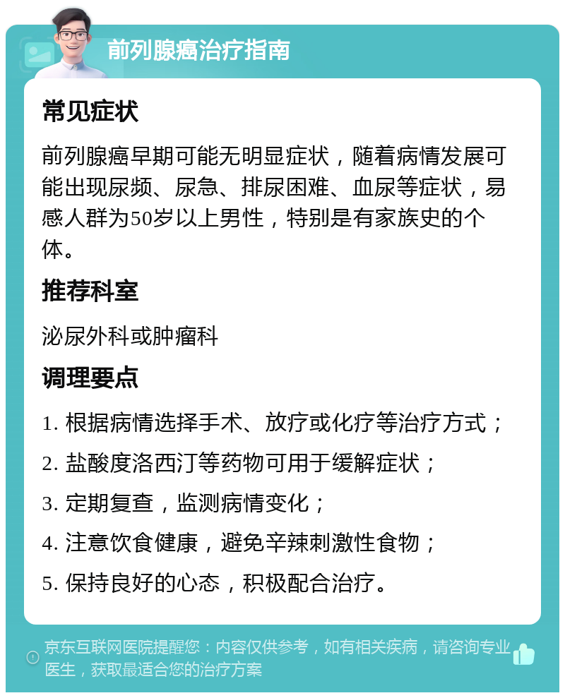 前列腺癌治疗指南 常见症状 前列腺癌早期可能无明显症状，随着病情发展可能出现尿频、尿急、排尿困难、血尿等症状，易感人群为50岁以上男性，特别是有家族史的个体。 推荐科室 泌尿外科或肿瘤科 调理要点 1. 根据病情选择手术、放疗或化疗等治疗方式； 2. 盐酸度洛西汀等药物可用于缓解症状； 3. 定期复查，监测病情变化； 4. 注意饮食健康，避免辛辣刺激性食物； 5. 保持良好的心态，积极配合治疗。