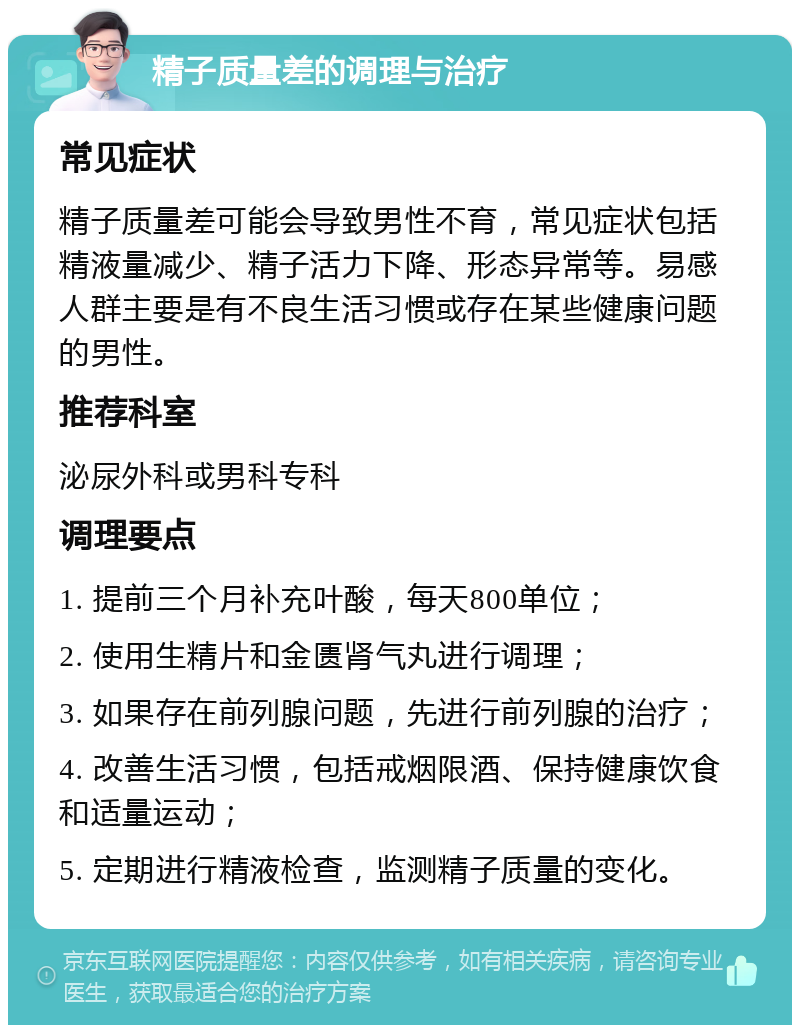 精子质量差的调理与治疗 常见症状 精子质量差可能会导致男性不育，常见症状包括精液量减少、精子活力下降、形态异常等。易感人群主要是有不良生活习惯或存在某些健康问题的男性。 推荐科室 泌尿外科或男科专科 调理要点 1. 提前三个月补充叶酸，每天800单位； 2. 使用生精片和金匮肾气丸进行调理； 3. 如果存在前列腺问题，先进行前列腺的治疗； 4. 改善生活习惯，包括戒烟限酒、保持健康饮食和适量运动； 5. 定期进行精液检查，监测精子质量的变化。