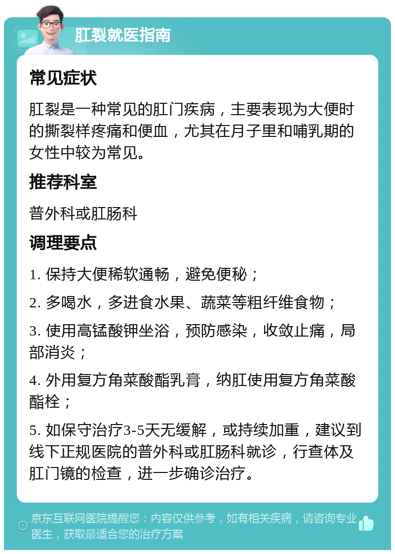 肛裂就医指南 常见症状 肛裂是一种常见的肛门疾病，主要表现为大便时的撕裂样疼痛和便血，尤其在月子里和哺乳期的女性中较为常见。 推荐科室 普外科或肛肠科 调理要点 1. 保持大便稀软通畅，避免便秘； 2. 多喝水，多进食水果、蔬菜等粗纤维食物； 3. 使用高锰酸钾坐浴，预防感染，收敛止痛，局部消炎； 4. 外用复方角菜酸酯乳膏，纳肛使用复方角菜酸酯栓； 5. 如保守治疗3-5天无缓解，或持续加重，建议到线下正规医院的普外科或肛肠科就诊，行查体及肛门镜的检查，进一步确诊治疗。