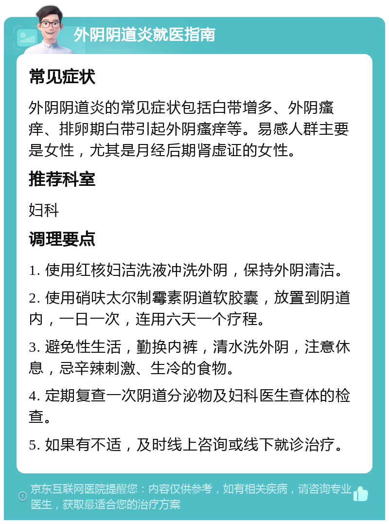 外阴阴道炎就医指南 常见症状 外阴阴道炎的常见症状包括白带增多、外阴瘙痒、排卵期白带引起外阴瘙痒等。易感人群主要是女性，尤其是月经后期肾虚证的女性。 推荐科室 妇科 调理要点 1. 使用红核妇洁洗液冲洗外阴，保持外阴清洁。 2. 使用硝呋太尔制霉素阴道软胶囊，放置到阴道内，一日一次，连用六天一个疗程。 3. 避免性生活，勤换内裤，清水洗外阴，注意休息，忌辛辣刺激、生冷的食物。 4. 定期复查一次阴道分泌物及妇科医生查体的检查。 5. 如果有不适，及时线上咨询或线下就诊治疗。