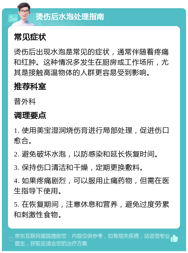 烫伤后水泡处理指南 常见症状 烫伤后出现水泡是常见的症状，通常伴随着疼痛和红肿。这种情况多发生在厨房或工作场所，尤其是接触高温物体的人群更容易受到影响。 推荐科室 普外科 调理要点 1. 使用美宝湿润烧伤膏进行局部处理，促进伤口愈合。 2. 避免破坏水泡，以防感染和延长恢复时间。 3. 保持伤口清洁和干燥，定期更换敷料。 4. 如果疼痛剧烈，可以服用止痛药物，但需在医生指导下使用。 5. 在恢复期间，注意休息和营养，避免过度劳累和刺激性食物。