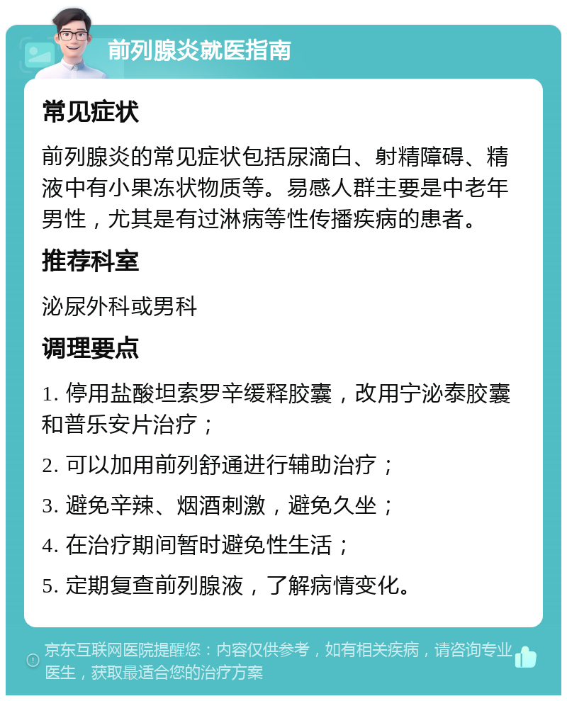 前列腺炎就医指南 常见症状 前列腺炎的常见症状包括尿滴白、射精障碍、精液中有小果冻状物质等。易感人群主要是中老年男性，尤其是有过淋病等性传播疾病的患者。 推荐科室 泌尿外科或男科 调理要点 1. 停用盐酸坦索罗辛缓释胶囊，改用宁泌泰胶囊和普乐安片治疗； 2. 可以加用前列舒通进行辅助治疗； 3. 避免辛辣、烟酒刺激，避免久坐； 4. 在治疗期间暂时避免性生活； 5. 定期复查前列腺液，了解病情变化。