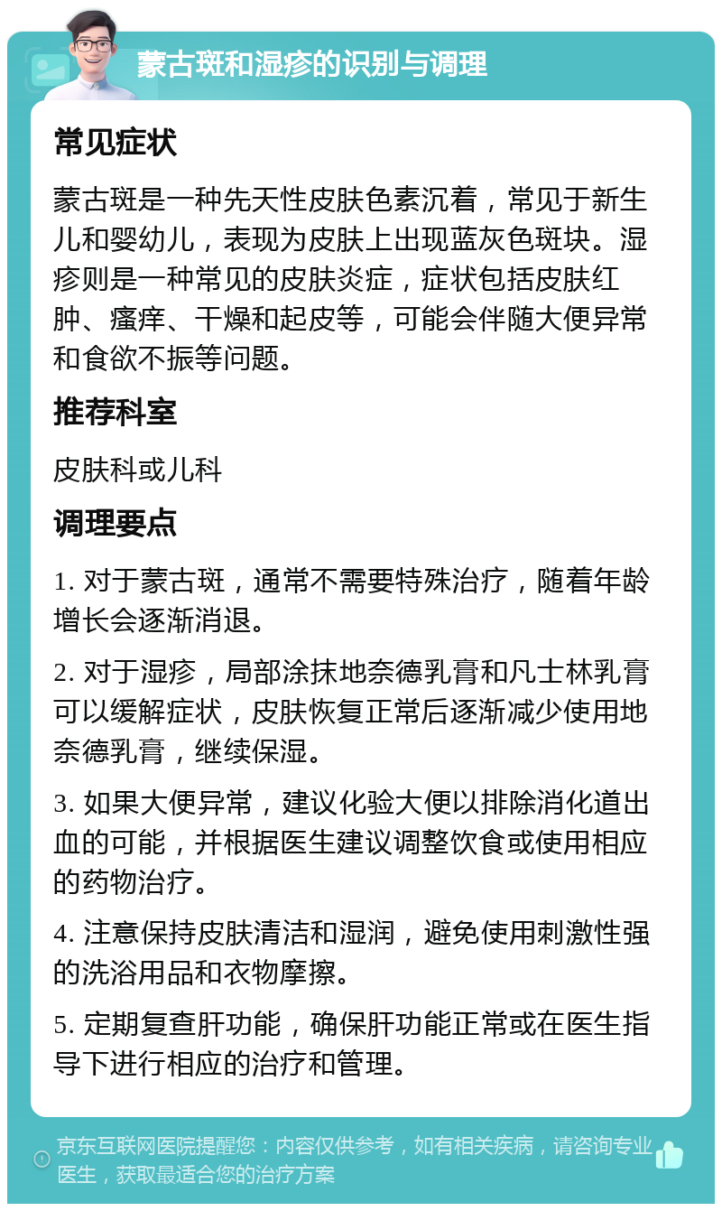 蒙古斑和湿疹的识别与调理 常见症状 蒙古斑是一种先天性皮肤色素沉着，常见于新生儿和婴幼儿，表现为皮肤上出现蓝灰色斑块。湿疹则是一种常见的皮肤炎症，症状包括皮肤红肿、瘙痒、干燥和起皮等，可能会伴随大便异常和食欲不振等问题。 推荐科室 皮肤科或儿科 调理要点 1. 对于蒙古斑，通常不需要特殊治疗，随着年龄增长会逐渐消退。 2. 对于湿疹，局部涂抹地奈德乳膏和凡士林乳膏可以缓解症状，皮肤恢复正常后逐渐减少使用地奈德乳膏，继续保湿。 3. 如果大便异常，建议化验大便以排除消化道出血的可能，并根据医生建议调整饮食或使用相应的药物治疗。 4. 注意保持皮肤清洁和湿润，避免使用刺激性强的洗浴用品和衣物摩擦。 5. 定期复查肝功能，确保肝功能正常或在医生指导下进行相应的治疗和管理。