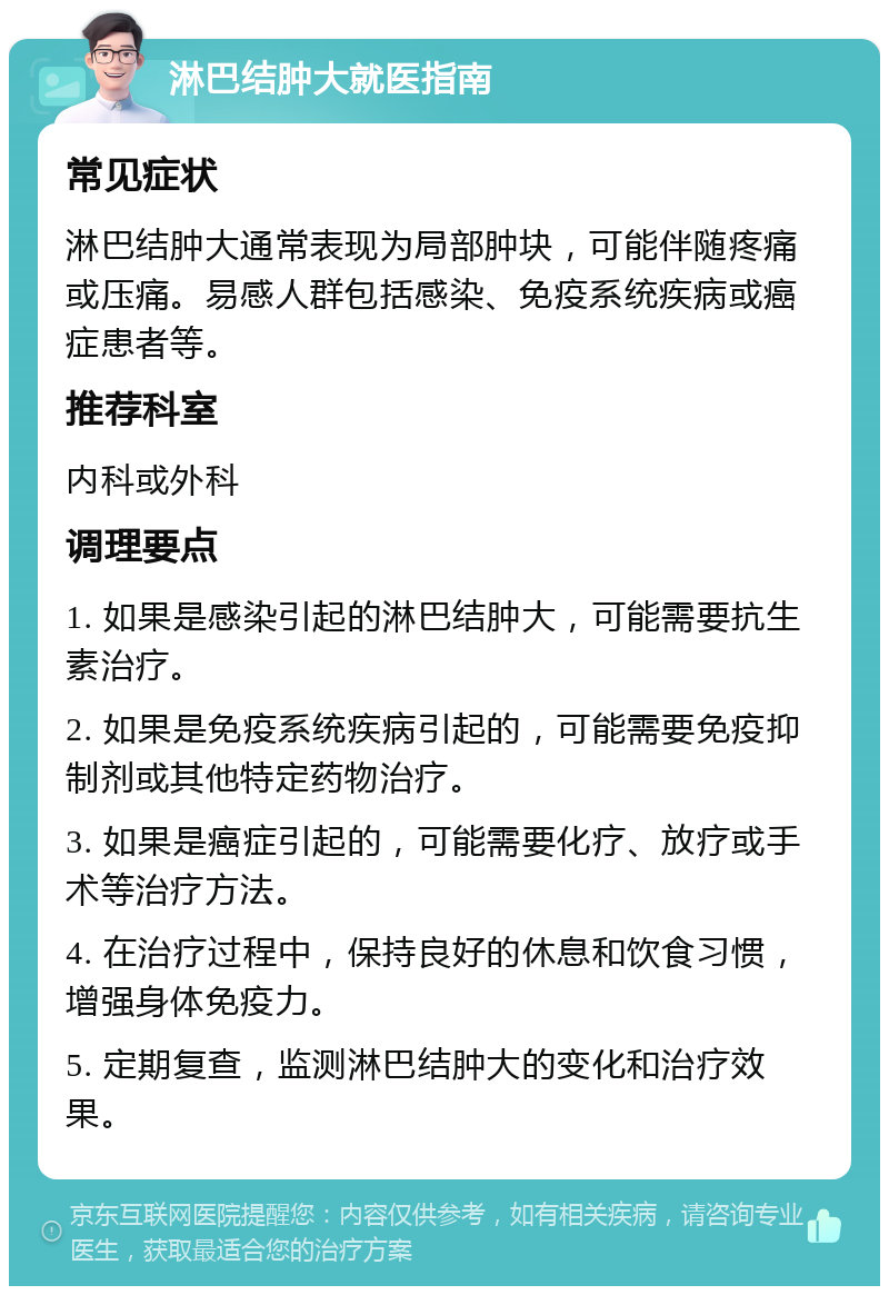 淋巴结肿大就医指南 常见症状 淋巴结肿大通常表现为局部肿块，可能伴随疼痛或压痛。易感人群包括感染、免疫系统疾病或癌症患者等。 推荐科室 内科或外科 调理要点 1. 如果是感染引起的淋巴结肿大，可能需要抗生素治疗。 2. 如果是免疫系统疾病引起的，可能需要免疫抑制剂或其他特定药物治疗。 3. 如果是癌症引起的，可能需要化疗、放疗或手术等治疗方法。 4. 在治疗过程中，保持良好的休息和饮食习惯，增强身体免疫力。 5. 定期复查，监测淋巴结肿大的变化和治疗效果。