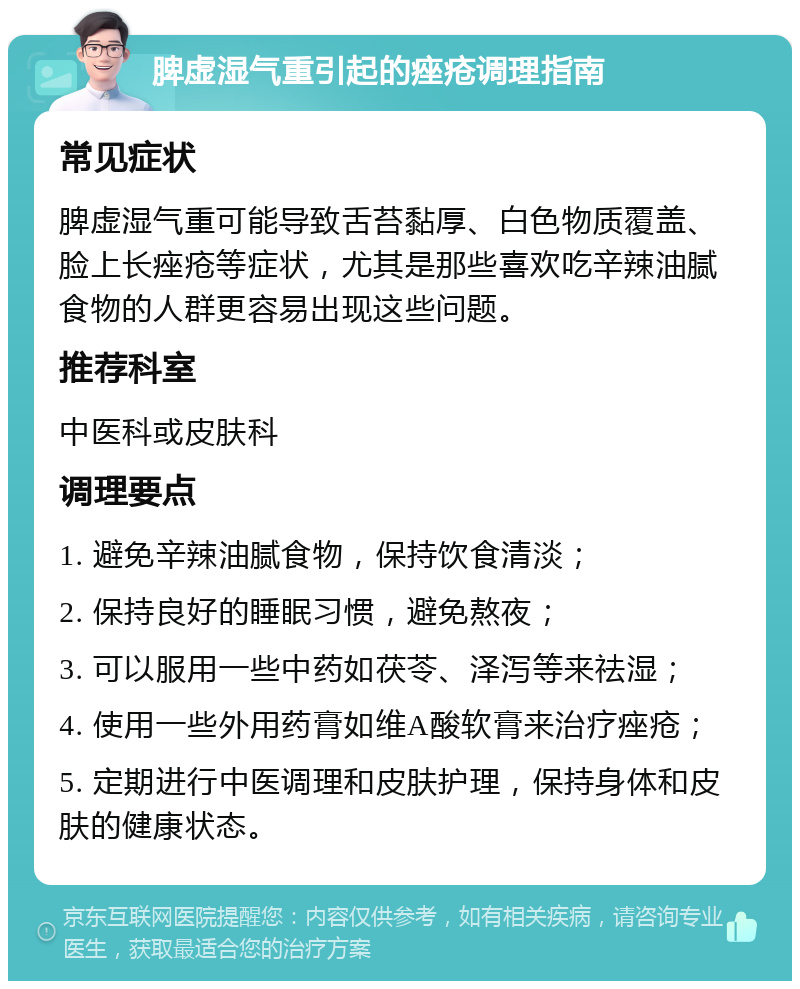 脾虚湿气重引起的痤疮调理指南 常见症状 脾虚湿气重可能导致舌苔黏厚、白色物质覆盖、脸上长痤疮等症状，尤其是那些喜欢吃辛辣油腻食物的人群更容易出现这些问题。 推荐科室 中医科或皮肤科 调理要点 1. 避免辛辣油腻食物，保持饮食清淡； 2. 保持良好的睡眠习惯，避免熬夜； 3. 可以服用一些中药如茯苓、泽泻等来祛湿； 4. 使用一些外用药膏如维A酸软膏来治疗痤疮； 5. 定期进行中医调理和皮肤护理，保持身体和皮肤的健康状态。