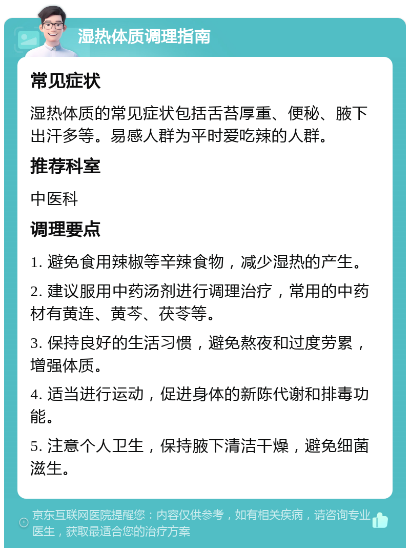 湿热体质调理指南 常见症状 湿热体质的常见症状包括舌苔厚重、便秘、腋下出汗多等。易感人群为平时爱吃辣的人群。 推荐科室 中医科 调理要点 1. 避免食用辣椒等辛辣食物，减少湿热的产生。 2. 建议服用中药汤剂进行调理治疗，常用的中药材有黄连、黄芩、茯苓等。 3. 保持良好的生活习惯，避免熬夜和过度劳累，增强体质。 4. 适当进行运动，促进身体的新陈代谢和排毒功能。 5. 注意个人卫生，保持腋下清洁干燥，避免细菌滋生。