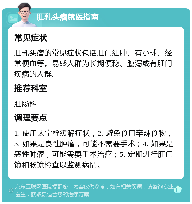 肛乳头瘤就医指南 常见症状 肛乳头瘤的常见症状包括肛门红肿、有小球、经常便血等。易感人群为长期便秘、腹泻或有肛门疾病的人群。 推荐科室 肛肠科 调理要点 1. 使用太宁栓缓解症状；2. 避免食用辛辣食物；3. 如果是良性肿瘤，可能不需要手术；4. 如果是恶性肿瘤，可能需要手术治疗；5. 定期进行肛门镜和肠镜检查以监测病情。