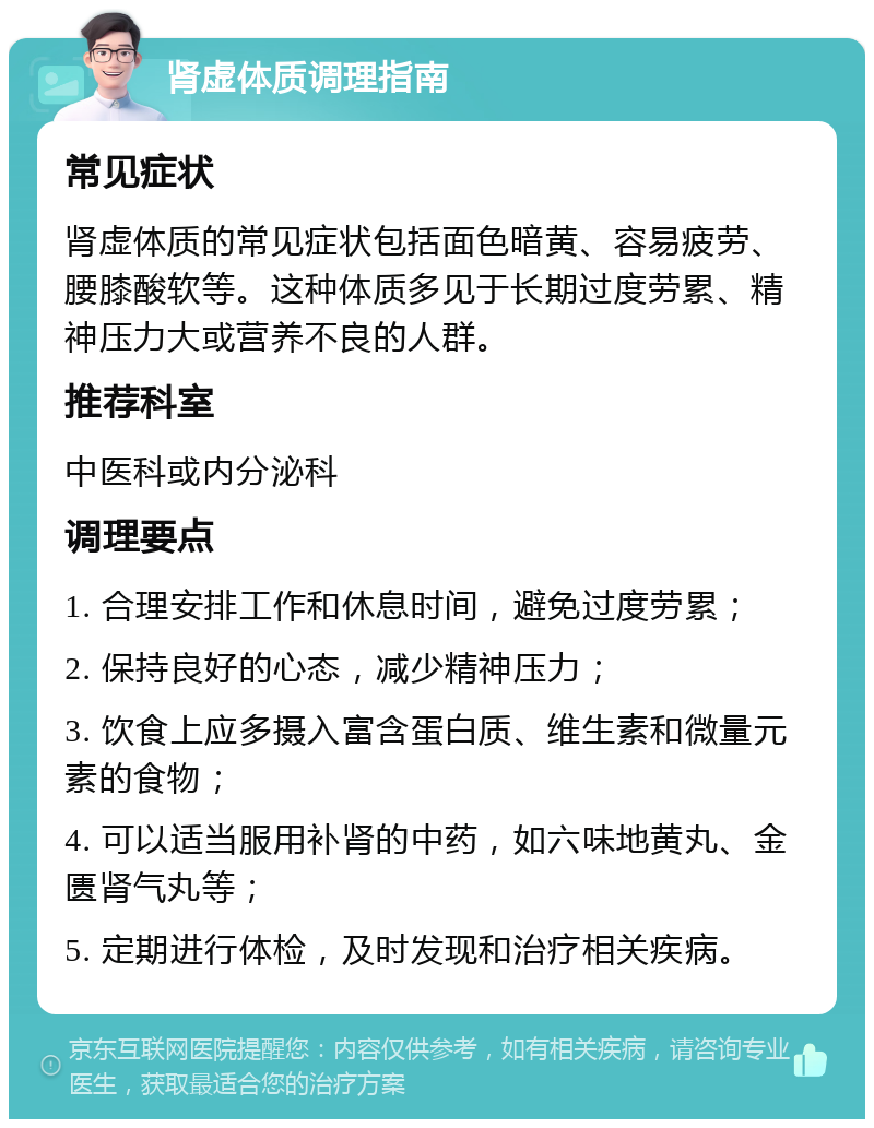 肾虚体质调理指南 常见症状 肾虚体质的常见症状包括面色暗黄、容易疲劳、腰膝酸软等。这种体质多见于长期过度劳累、精神压力大或营养不良的人群。 推荐科室 中医科或内分泌科 调理要点 1. 合理安排工作和休息时间，避免过度劳累； 2. 保持良好的心态，减少精神压力； 3. 饮食上应多摄入富含蛋白质、维生素和微量元素的食物； 4. 可以适当服用补肾的中药，如六味地黄丸、金匮肾气丸等； 5. 定期进行体检，及时发现和治疗相关疾病。