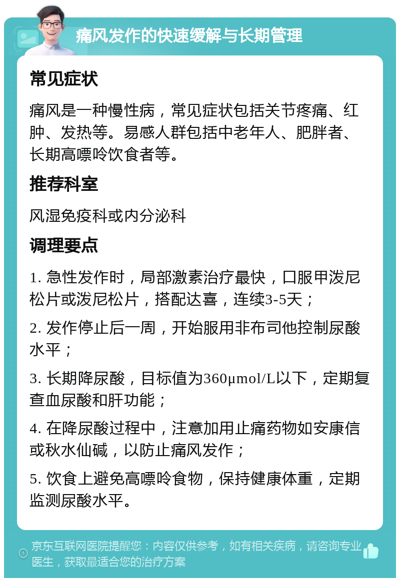 痛风发作的快速缓解与长期管理 常见症状 痛风是一种慢性病，常见症状包括关节疼痛、红肿、发热等。易感人群包括中老年人、肥胖者、长期高嘌呤饮食者等。 推荐科室 风湿免疫科或内分泌科 调理要点 1. 急性发作时，局部激素治疗最快，口服甲泼尼松片或泼尼松片，搭配达喜，连续3-5天； 2. 发作停止后一周，开始服用非布司他控制尿酸水平； 3. 长期降尿酸，目标值为360μmol/L以下，定期复查血尿酸和肝功能； 4. 在降尿酸过程中，注意加用止痛药物如安康信或秋水仙碱，以防止痛风发作； 5. 饮食上避免高嘌呤食物，保持健康体重，定期监测尿酸水平。