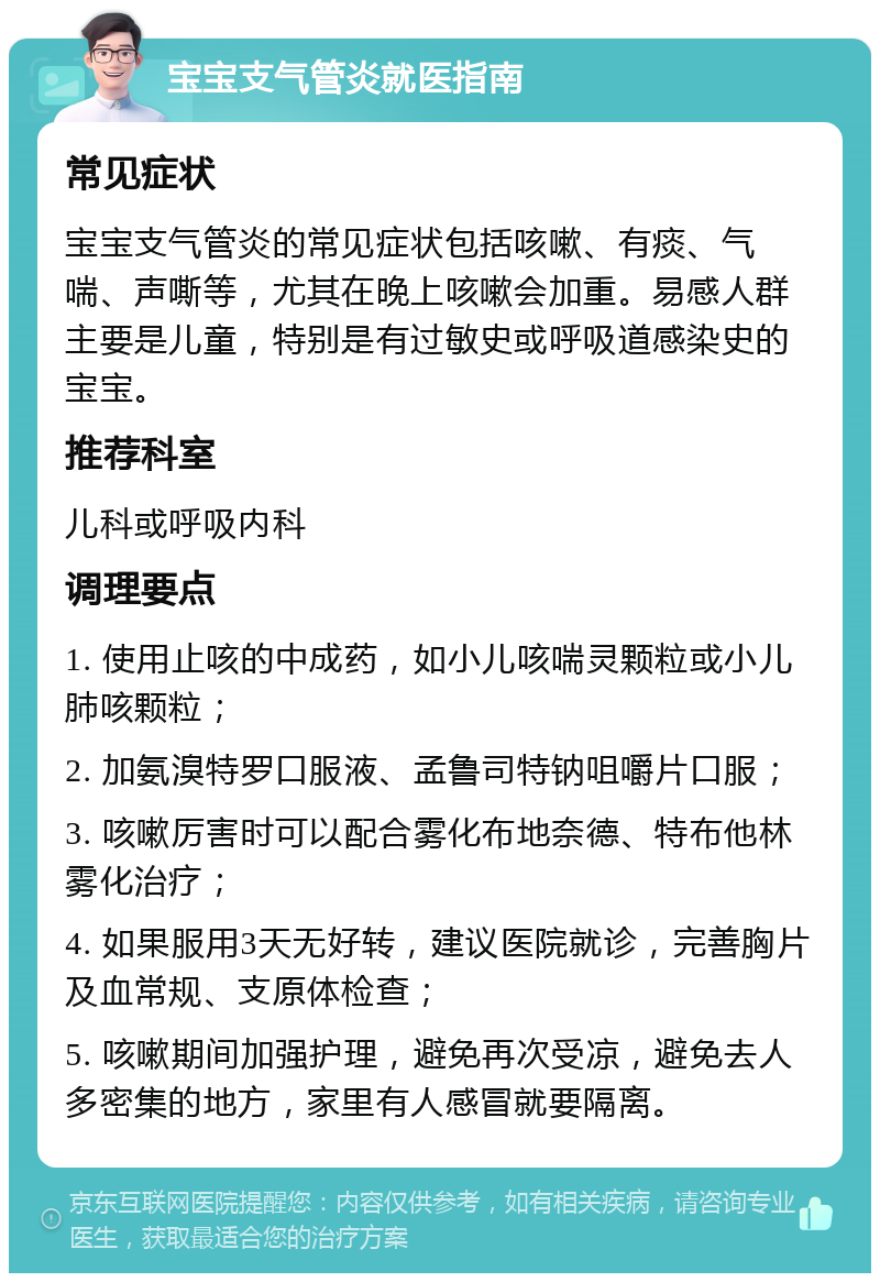 宝宝支气管炎就医指南 常见症状 宝宝支气管炎的常见症状包括咳嗽、有痰、气喘、声嘶等，尤其在晚上咳嗽会加重。易感人群主要是儿童，特别是有过敏史或呼吸道感染史的宝宝。 推荐科室 儿科或呼吸内科 调理要点 1. 使用止咳的中成药，如小儿咳喘灵颗粒或小儿肺咳颗粒； 2. 加氨溴特罗口服液、孟鲁司特钠咀嚼片口服； 3. 咳嗽厉害时可以配合雾化布地奈德、特布他林雾化治疗； 4. 如果服用3天无好转，建议医院就诊，完善胸片及血常规、支原体检查； 5. 咳嗽期间加强护理，避免再次受凉，避免去人多密集的地方，家里有人感冒就要隔离。