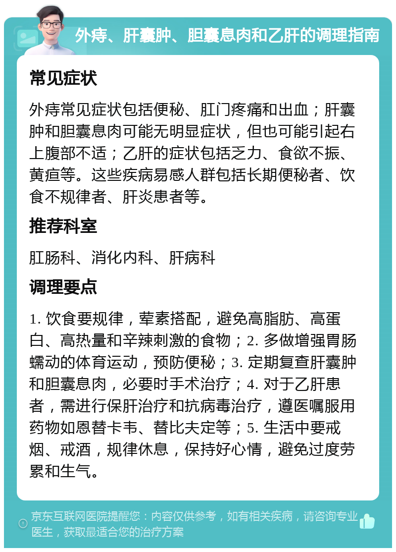 外痔、肝囊肿、胆囊息肉和乙肝的调理指南 常见症状 外痔常见症状包括便秘、肛门疼痛和出血；肝囊肿和胆囊息肉可能无明显症状，但也可能引起右上腹部不适；乙肝的症状包括乏力、食欲不振、黄疸等。这些疾病易感人群包括长期便秘者、饮食不规律者、肝炎患者等。 推荐科室 肛肠科、消化内科、肝病科 调理要点 1. 饮食要规律，荤素搭配，避免高脂肪、高蛋白、高热量和辛辣刺激的食物；2. 多做增强胃肠蠕动的体育运动，预防便秘；3. 定期复查肝囊肿和胆囊息肉，必要时手术治疗；4. 对于乙肝患者，需进行保肝治疗和抗病毒治疗，遵医嘱服用药物如恩替卡韦、替比夫定等；5. 生活中要戒烟、戒酒，规律休息，保持好心情，避免过度劳累和生气。