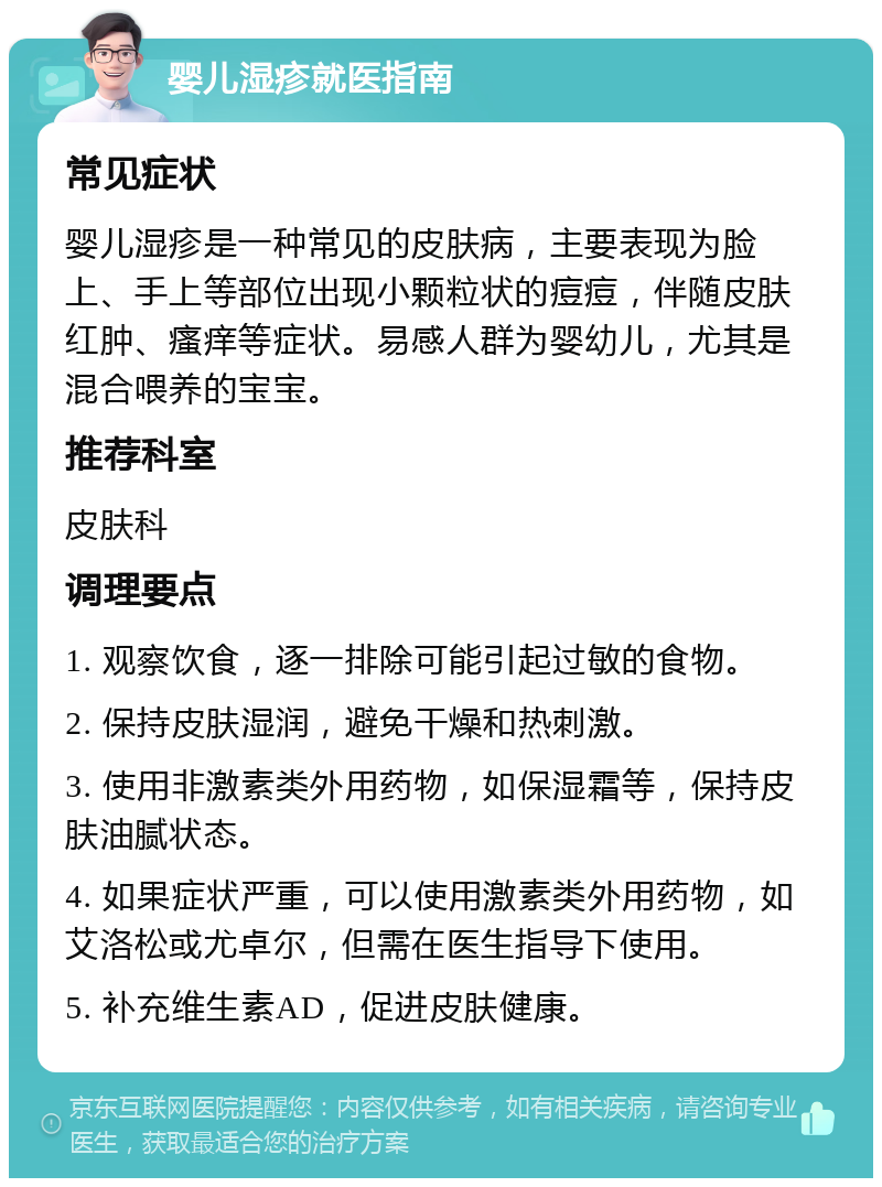 婴儿湿疹就医指南 常见症状 婴儿湿疹是一种常见的皮肤病，主要表现为脸上、手上等部位出现小颗粒状的痘痘，伴随皮肤红肿、瘙痒等症状。易感人群为婴幼儿，尤其是混合喂养的宝宝。 推荐科室 皮肤科 调理要点 1. 观察饮食，逐一排除可能引起过敏的食物。 2. 保持皮肤湿润，避免干燥和热刺激。 3. 使用非激素类外用药物，如保湿霜等，保持皮肤油腻状态。 4. 如果症状严重，可以使用激素类外用药物，如艾洛松或尤卓尔，但需在医生指导下使用。 5. 补充维生素AD，促进皮肤健康。