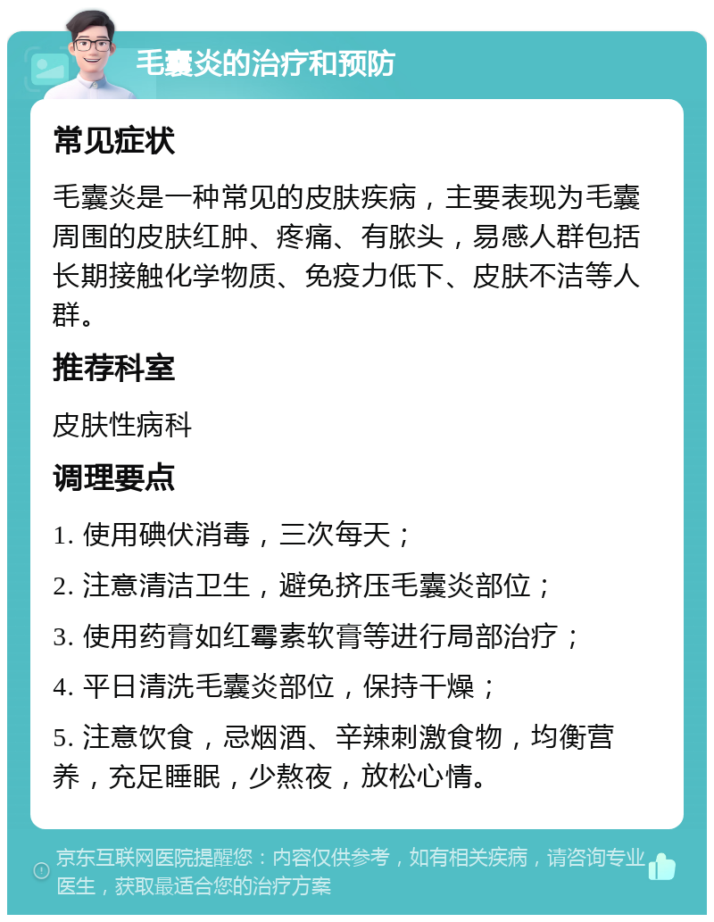 毛囊炎的治疗和预防 常见症状 毛囊炎是一种常见的皮肤疾病，主要表现为毛囊周围的皮肤红肿、疼痛、有脓头，易感人群包括长期接触化学物质、免疫力低下、皮肤不洁等人群。 推荐科室 皮肤性病科 调理要点 1. 使用碘伏消毒，三次每天； 2. 注意清洁卫生，避免挤压毛囊炎部位； 3. 使用药膏如红霉素软膏等进行局部治疗； 4. 平日清洗毛囊炎部位，保持干燥； 5. 注意饮食，忌烟酒、辛辣刺激食物，均衡营养，充足睡眠，少熬夜，放松心情。