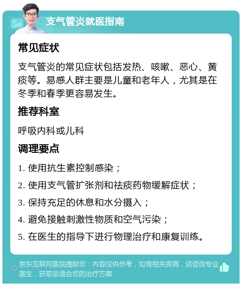 支气管炎就医指南 常见症状 支气管炎的常见症状包括发热、咳嗽、恶心、黄痰等。易感人群主要是儿童和老年人，尤其是在冬季和春季更容易发生。 推荐科室 呼吸内科或儿科 调理要点 1. 使用抗生素控制感染； 2. 使用支气管扩张剂和祛痰药物缓解症状； 3. 保持充足的休息和水分摄入； 4. 避免接触刺激性物质和空气污染； 5. 在医生的指导下进行物理治疗和康复训练。