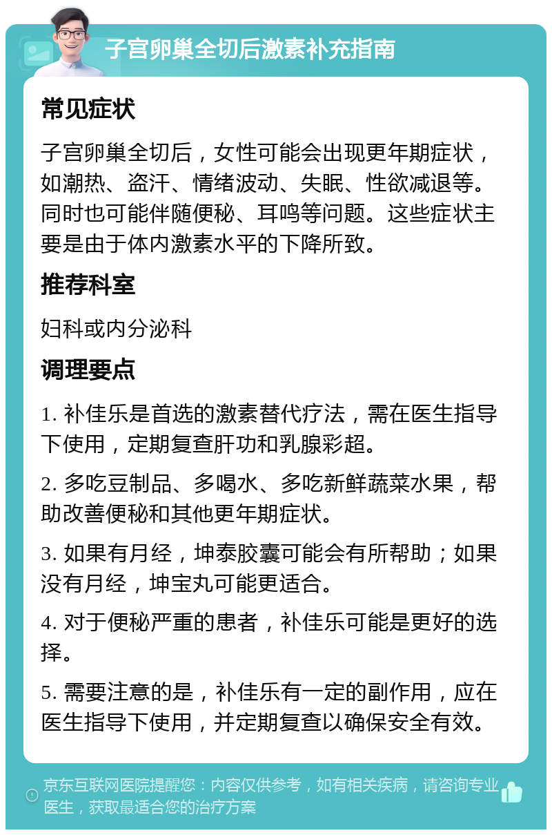 子宫卵巢全切后激素补充指南 常见症状 子宫卵巢全切后，女性可能会出现更年期症状，如潮热、盗汗、情绪波动、失眠、性欲减退等。同时也可能伴随便秘、耳鸣等问题。这些症状主要是由于体内激素水平的下降所致。 推荐科室 妇科或内分泌科 调理要点 1. 补佳乐是首选的激素替代疗法，需在医生指导下使用，定期复查肝功和乳腺彩超。 2. 多吃豆制品、多喝水、多吃新鲜蔬菜水果，帮助改善便秘和其他更年期症状。 3. 如果有月经，坤泰胶囊可能会有所帮助；如果没有月经，坤宝丸可能更适合。 4. 对于便秘严重的患者，补佳乐可能是更好的选择。 5. 需要注意的是，补佳乐有一定的副作用，应在医生指导下使用，并定期复查以确保安全有效。