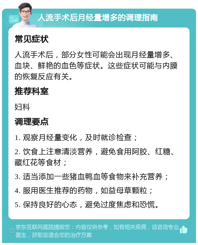 人流手术后月经量增多的调理指南 常见症状 人流手术后，部分女性可能会出现月经量增多、血块、鲜艳的血色等症状。这些症状可能与内膜的恢复反应有关。 推荐科室 妇科 调理要点 1. 观察月经量变化，及时就诊检查； 2. 饮食上注意清淡营养，避免食用阿胶、红糖、藏红花等食材； 3. 适当添加一些猪血鸭血等食物来补充营养； 4. 服用医生推荐的药物，如益母草颗粒； 5. 保持良好的心态，避免过度焦虑和恐慌。