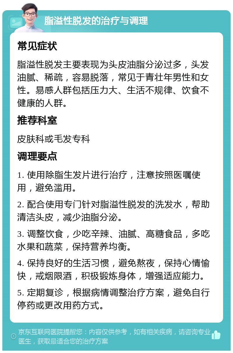 脂溢性脱发的治疗与调理 常见症状 脂溢性脱发主要表现为头皮油脂分泌过多，头发油腻、稀疏，容易脱落，常见于青壮年男性和女性。易感人群包括压力大、生活不规律、饮食不健康的人群。 推荐科室 皮肤科或毛发专科 调理要点 1. 使用除脂生发片进行治疗，注意按照医嘱使用，避免滥用。 2. 配合使用专门针对脂溢性脱发的洗发水，帮助清洁头皮，减少油脂分泌。 3. 调整饮食，少吃辛辣、油腻、高糖食品，多吃水果和蔬菜，保持营养均衡。 4. 保持良好的生活习惯，避免熬夜，保持心情愉快，戒烟限酒，积极锻炼身体，增强适应能力。 5. 定期复诊，根据病情调整治疗方案，避免自行停药或更改用药方式。