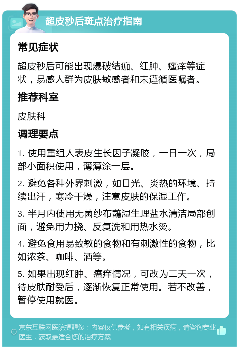 超皮秒后斑点治疗指南 常见症状 超皮秒后可能出现爆破结痂、红肿、瘙痒等症状，易感人群为皮肤敏感者和未遵循医嘱者。 推荐科室 皮肤科 调理要点 1. 使用重组人表皮生长因子凝胶，一日一次，局部小面积使用，薄薄涂一层。 2. 避免各种外界刺激，如日光、炎热的环境、持续出汗，寒冷干燥，注意皮肤的保湿工作。 3. 半月内使用无菌纱布蘸湿生理盐水清洁局部创面，避免用力挠、反复洗和用热水烫。 4. 避免食用易致敏的食物和有刺激性的食物，比如浓茶、咖啡、酒等。 5. 如果出现红肿、瘙痒情况，可改为二天一次，待皮肤耐受后，逐渐恢复正常使用。若不改善，暂停使用就医。