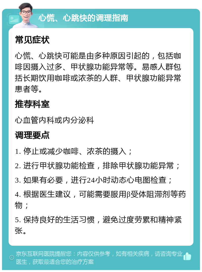 心慌、心跳快的调理指南 常见症状 心慌、心跳快可能是由多种原因引起的，包括咖啡因摄入过多、甲状腺功能异常等。易感人群包括长期饮用咖啡或浓茶的人群、甲状腺功能异常患者等。 推荐科室 心血管内科或内分泌科 调理要点 1. 停止或减少咖啡、浓茶的摄入； 2. 进行甲状腺功能检查，排除甲状腺功能异常； 3. 如果有必要，进行24小时动态心电图检查； 4. 根据医生建议，可能需要服用β受体阻滞剂等药物； 5. 保持良好的生活习惯，避免过度劳累和精神紧张。