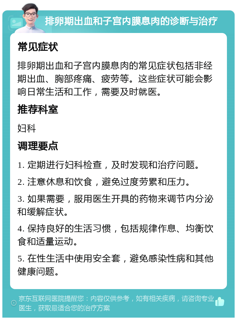 排卵期出血和子宫内膜息肉的诊断与治疗 常见症状 排卵期出血和子宫内膜息肉的常见症状包括非经期出血、胸部疼痛、疲劳等。这些症状可能会影响日常生活和工作，需要及时就医。 推荐科室 妇科 调理要点 1. 定期进行妇科检查，及时发现和治疗问题。 2. 注意休息和饮食，避免过度劳累和压力。 3. 如果需要，服用医生开具的药物来调节内分泌和缓解症状。 4. 保持良好的生活习惯，包括规律作息、均衡饮食和适量运动。 5. 在性生活中使用安全套，避免感染性病和其他健康问题。