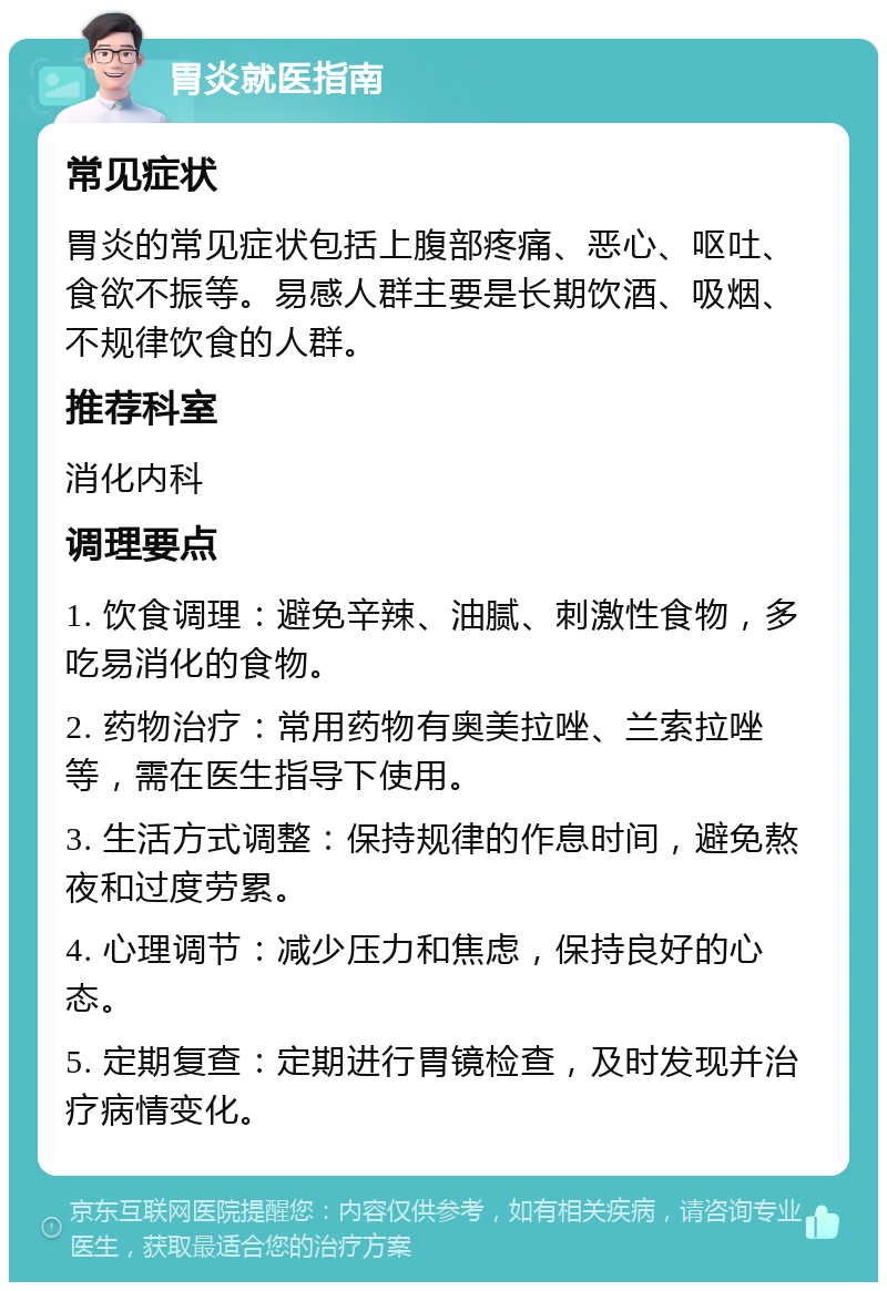 胃炎就医指南 常见症状 胃炎的常见症状包括上腹部疼痛、恶心、呕吐、食欲不振等。易感人群主要是长期饮酒、吸烟、不规律饮食的人群。 推荐科室 消化内科 调理要点 1. 饮食调理：避免辛辣、油腻、刺激性食物，多吃易消化的食物。 2. 药物治疗：常用药物有奥美拉唑、兰索拉唑等，需在医生指导下使用。 3. 生活方式调整：保持规律的作息时间，避免熬夜和过度劳累。 4. 心理调节：减少压力和焦虑，保持良好的心态。 5. 定期复查：定期进行胃镜检查，及时发现并治疗病情变化。