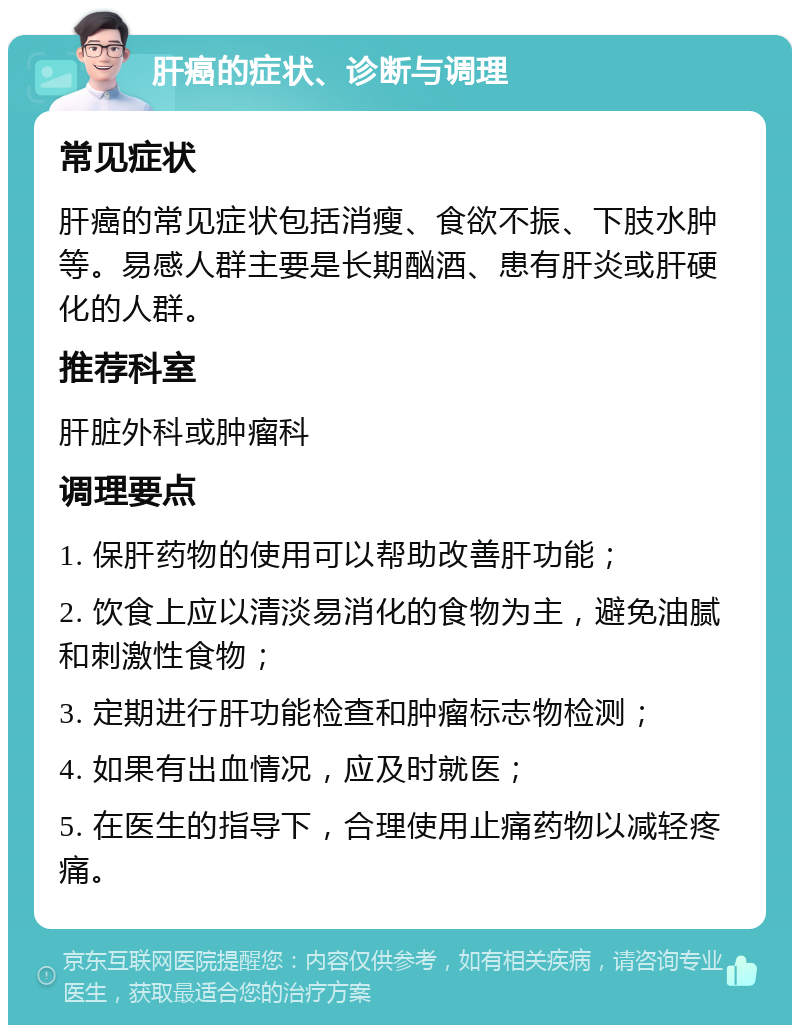 肝癌的症状、诊断与调理 常见症状 肝癌的常见症状包括消瘦、食欲不振、下肢水肿等。易感人群主要是长期酗酒、患有肝炎或肝硬化的人群。 推荐科室 肝脏外科或肿瘤科 调理要点 1. 保肝药物的使用可以帮助改善肝功能； 2. 饮食上应以清淡易消化的食物为主，避免油腻和刺激性食物； 3. 定期进行肝功能检查和肿瘤标志物检测； 4. 如果有出血情况，应及时就医； 5. 在医生的指导下，合理使用止痛药物以减轻疼痛。