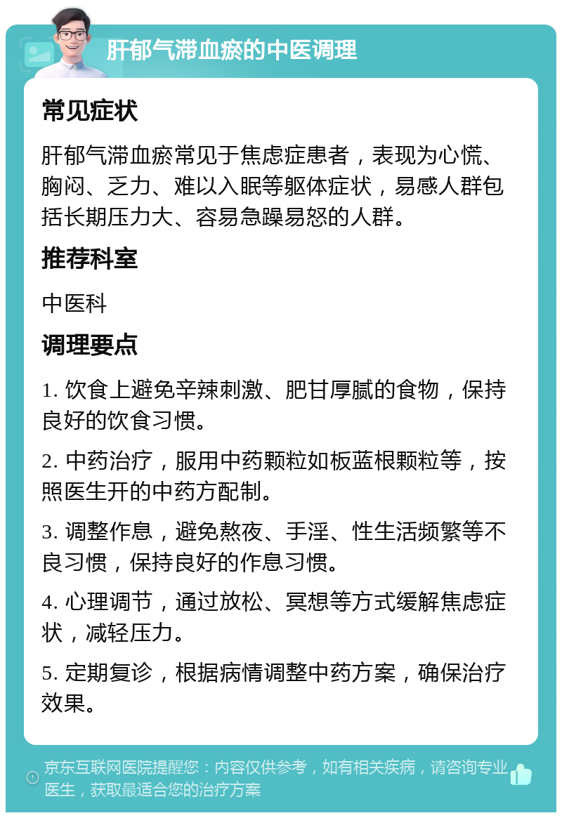 肝郁气滞血瘀的中医调理 常见症状 肝郁气滞血瘀常见于焦虑症患者，表现为心慌、胸闷、乏力、难以入眠等躯体症状，易感人群包括长期压力大、容易急躁易怒的人群。 推荐科室 中医科 调理要点 1. 饮食上避免辛辣刺激、肥甘厚腻的食物，保持良好的饮食习惯。 2. 中药治疗，服用中药颗粒如板蓝根颗粒等，按照医生开的中药方配制。 3. 调整作息，避免熬夜、手淫、性生活频繁等不良习惯，保持良好的作息习惯。 4. 心理调节，通过放松、冥想等方式缓解焦虑症状，减轻压力。 5. 定期复诊，根据病情调整中药方案，确保治疗效果。