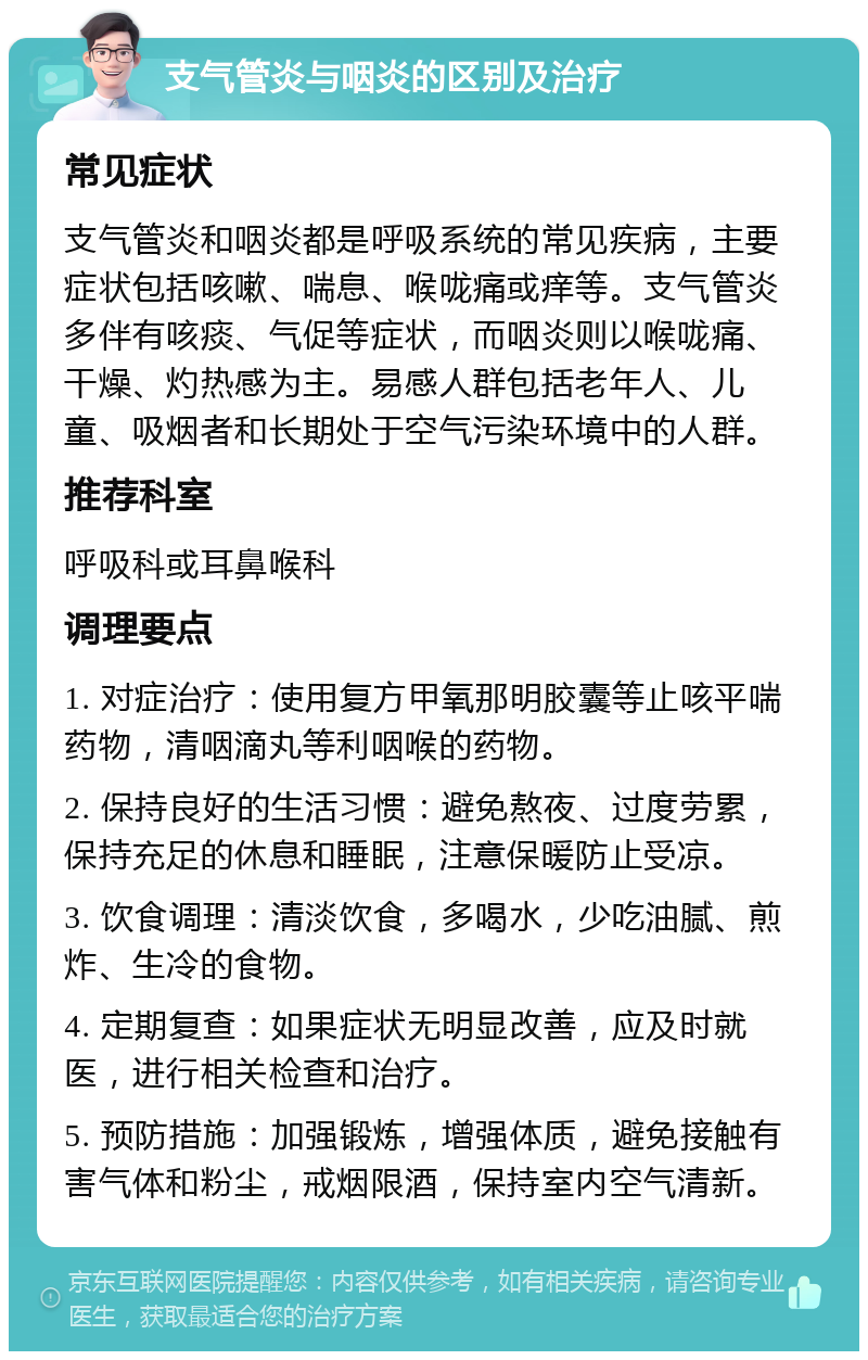 支气管炎与咽炎的区别及治疗 常见症状 支气管炎和咽炎都是呼吸系统的常见疾病，主要症状包括咳嗽、喘息、喉咙痛或痒等。支气管炎多伴有咳痰、气促等症状，而咽炎则以喉咙痛、干燥、灼热感为主。易感人群包括老年人、儿童、吸烟者和长期处于空气污染环境中的人群。 推荐科室 呼吸科或耳鼻喉科 调理要点 1. 对症治疗：使用复方甲氧那明胶囊等止咳平喘药物，清咽滴丸等利咽喉的药物。 2. 保持良好的生活习惯：避免熬夜、过度劳累，保持充足的休息和睡眠，注意保暖防止受凉。 3. 饮食调理：清淡饮食，多喝水，少吃油腻、煎炸、生冷的食物。 4. 定期复查：如果症状无明显改善，应及时就医，进行相关检查和治疗。 5. 预防措施：加强锻炼，增强体质，避免接触有害气体和粉尘，戒烟限酒，保持室内空气清新。