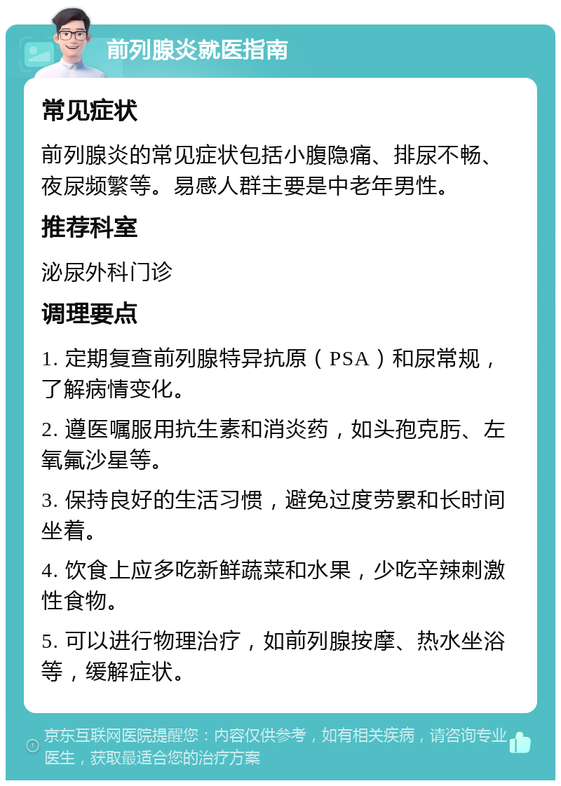 前列腺炎就医指南 常见症状 前列腺炎的常见症状包括小腹隐痛、排尿不畅、夜尿频繁等。易感人群主要是中老年男性。 推荐科室 泌尿外科门诊 调理要点 1. 定期复查前列腺特异抗原（PSA）和尿常规，了解病情变化。 2. 遵医嘱服用抗生素和消炎药，如头孢克肟、左氧氟沙星等。 3. 保持良好的生活习惯，避免过度劳累和长时间坐着。 4. 饮食上应多吃新鲜蔬菜和水果，少吃辛辣刺激性食物。 5. 可以进行物理治疗，如前列腺按摩、热水坐浴等，缓解症状。