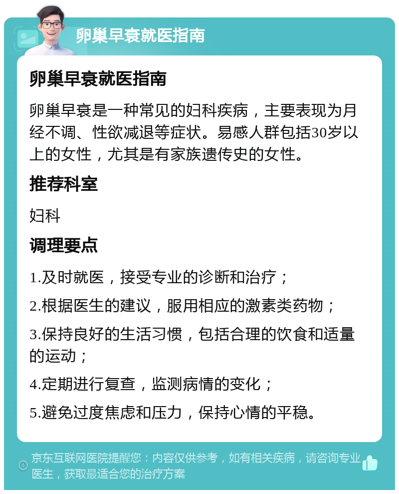 卵巢早衰就医指南 卵巢早衰就医指南 卵巢早衰是一种常见的妇科疾病，主要表现为月经不调、性欲减退等症状。易感人群包括30岁以上的女性，尤其是有家族遗传史的女性。 推荐科室 妇科 调理要点 1.及时就医，接受专业的诊断和治疗； 2.根据医生的建议，服用相应的激素类药物； 3.保持良好的生活习惯，包括合理的饮食和适量的运动； 4.定期进行复查，监测病情的变化； 5.避免过度焦虑和压力，保持心情的平稳。