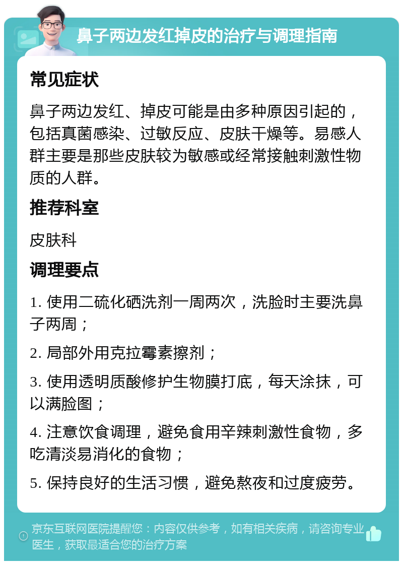 鼻子两边发红掉皮的治疗与调理指南 常见症状 鼻子两边发红、掉皮可能是由多种原因引起的，包括真菌感染、过敏反应、皮肤干燥等。易感人群主要是那些皮肤较为敏感或经常接触刺激性物质的人群。 推荐科室 皮肤科 调理要点 1. 使用二硫化硒洗剂一周两次，洗脸时主要洗鼻子两周； 2. 局部外用克拉霉素擦剂； 3. 使用透明质酸修护生物膜打底，每天涂抹，可以满脸图； 4. 注意饮食调理，避免食用辛辣刺激性食物，多吃清淡易消化的食物； 5. 保持良好的生活习惯，避免熬夜和过度疲劳。