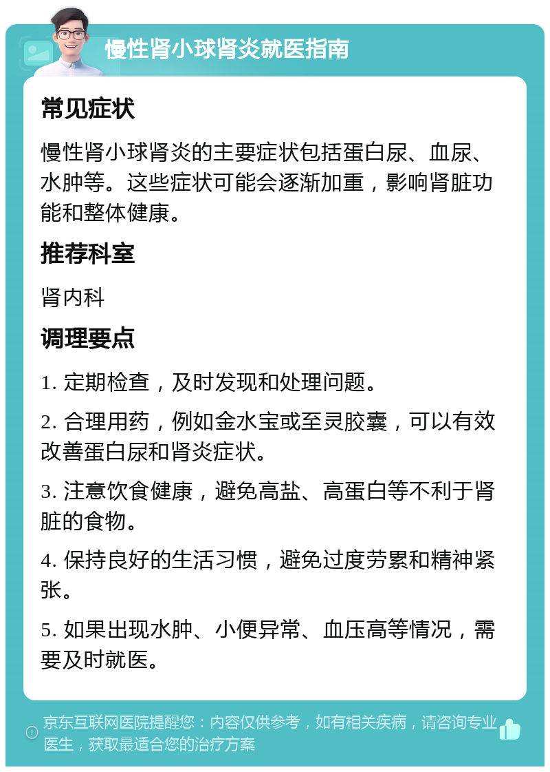 慢性肾小球肾炎就医指南 常见症状 慢性肾小球肾炎的主要症状包括蛋白尿、血尿、水肿等。这些症状可能会逐渐加重，影响肾脏功能和整体健康。 推荐科室 肾内科 调理要点 1. 定期检查，及时发现和处理问题。 2. 合理用药，例如金水宝或至灵胶囊，可以有效改善蛋白尿和肾炎症状。 3. 注意饮食健康，避免高盐、高蛋白等不利于肾脏的食物。 4. 保持良好的生活习惯，避免过度劳累和精神紧张。 5. 如果出现水肿、小便异常、血压高等情况，需要及时就医。