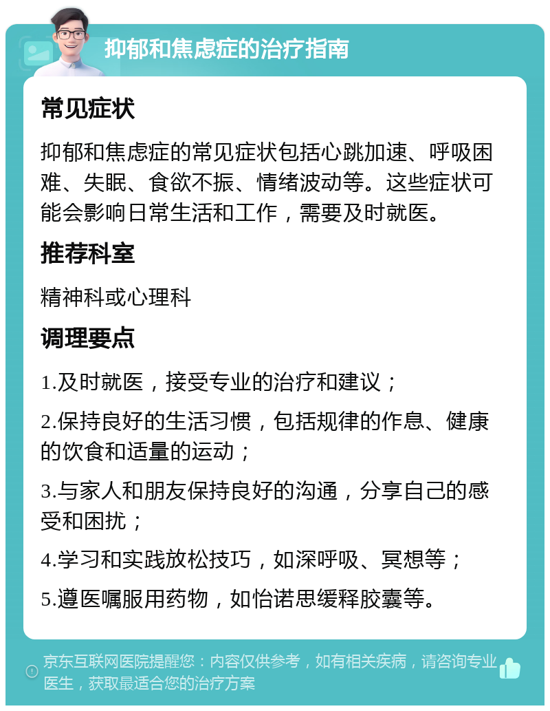 抑郁和焦虑症的治疗指南 常见症状 抑郁和焦虑症的常见症状包括心跳加速、呼吸困难、失眠、食欲不振、情绪波动等。这些症状可能会影响日常生活和工作，需要及时就医。 推荐科室 精神科或心理科 调理要点 1.及时就医，接受专业的治疗和建议； 2.保持良好的生活习惯，包括规律的作息、健康的饮食和适量的运动； 3.与家人和朋友保持良好的沟通，分享自己的感受和困扰； 4.学习和实践放松技巧，如深呼吸、冥想等； 5.遵医嘱服用药物，如怡诺思缓释胶囊等。