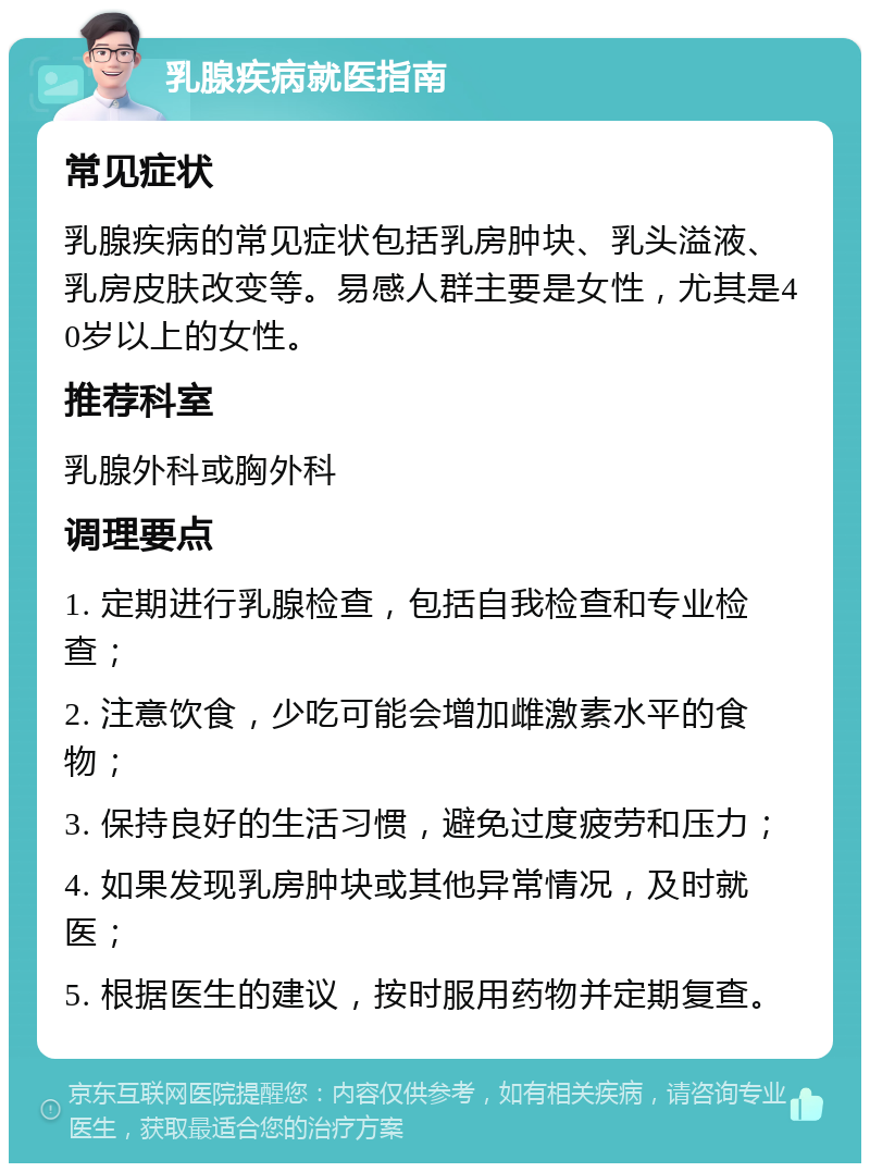 乳腺疾病就医指南 常见症状 乳腺疾病的常见症状包括乳房肿块、乳头溢液、乳房皮肤改变等。易感人群主要是女性，尤其是40岁以上的女性。 推荐科室 乳腺外科或胸外科 调理要点 1. 定期进行乳腺检查，包括自我检查和专业检查； 2. 注意饮食，少吃可能会增加雌激素水平的食物； 3. 保持良好的生活习惯，避免过度疲劳和压力； 4. 如果发现乳房肿块或其他异常情况，及时就医； 5. 根据医生的建议，按时服用药物并定期复查。