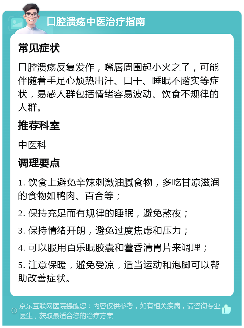 口腔溃疡中医治疗指南 常见症状 口腔溃疡反复发作，嘴唇周围起小火之子，可能伴随着手足心烦热出汗、口干、睡眠不踏实等症状，易感人群包括情绪容易波动、饮食不规律的人群。 推荐科室 中医科 调理要点 1. 饮食上避免辛辣刺激油腻食物，多吃甘凉滋润的食物如鸭肉、百合等； 2. 保持充足而有规律的睡眠，避免熬夜； 3. 保持情绪开朗，避免过度焦虑和压力； 4. 可以服用百乐眠胶囊和藿香清胃片来调理； 5. 注意保暖，避免受凉，适当运动和泡脚可以帮助改善症状。