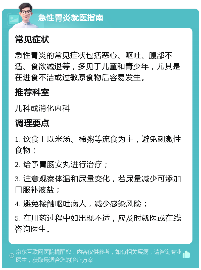 急性胃炎就医指南 常见症状 急性胃炎的常见症状包括恶心、呕吐、腹部不适、食欲减退等，多见于儿童和青少年，尤其是在进食不洁或过敏原食物后容易发生。 推荐科室 儿科或消化内科 调理要点 1. 饮食上以米汤、稀粥等流食为主，避免刺激性食物； 2. 给予胃肠安丸进行治疗； 3. 注意观察体温和尿量变化，若尿量减少可添加口服补液盐； 4. 避免接触呕吐病人，减少感染风险； 5. 在用药过程中如出现不适，应及时就医或在线咨询医生。