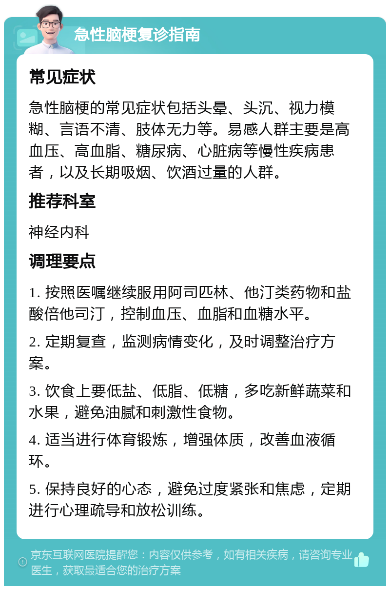 急性脑梗复诊指南 常见症状 急性脑梗的常见症状包括头晕、头沉、视力模糊、言语不清、肢体无力等。易感人群主要是高血压、高血脂、糖尿病、心脏病等慢性疾病患者，以及长期吸烟、饮酒过量的人群。 推荐科室 神经内科 调理要点 1. 按照医嘱继续服用阿司匹林、他汀类药物和盐酸倍他司汀，控制血压、血脂和血糖水平。 2. 定期复查，监测病情变化，及时调整治疗方案。 3. 饮食上要低盐、低脂、低糖，多吃新鲜蔬菜和水果，避免油腻和刺激性食物。 4. 适当进行体育锻炼，增强体质，改善血液循环。 5. 保持良好的心态，避免过度紧张和焦虑，定期进行心理疏导和放松训练。