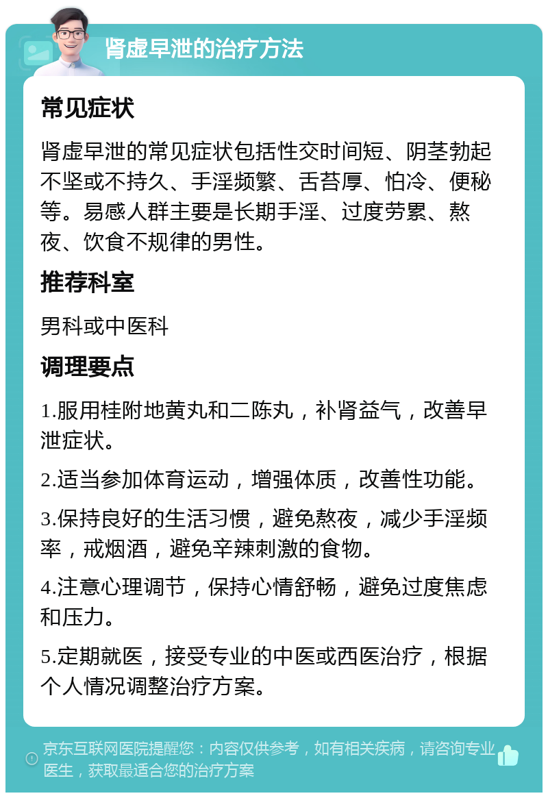 肾虚早泄的治疗方法 常见症状 肾虚早泄的常见症状包括性交时间短、阴茎勃起不坚或不持久、手淫频繁、舌苔厚、怕冷、便秘等。易感人群主要是长期手淫、过度劳累、熬夜、饮食不规律的男性。 推荐科室 男科或中医科 调理要点 1.服用桂附地黄丸和二陈丸，补肾益气，改善早泄症状。 2.适当参加体育运动，增强体质，改善性功能。 3.保持良好的生活习惯，避免熬夜，减少手淫频率，戒烟酒，避免辛辣刺激的食物。 4.注意心理调节，保持心情舒畅，避免过度焦虑和压力。 5.定期就医，接受专业的中医或西医治疗，根据个人情况调整治疗方案。