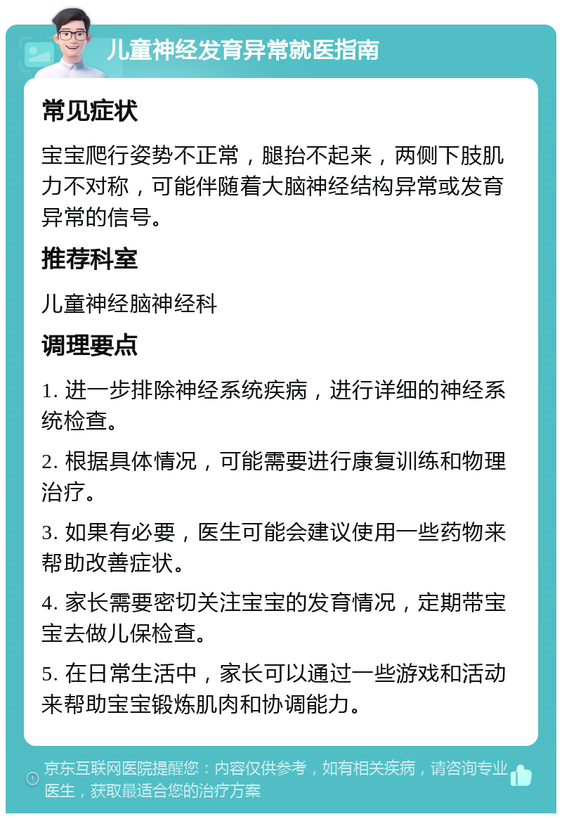 儿童神经发育异常就医指南 常见症状 宝宝爬行姿势不正常，腿抬不起来，两侧下肢肌力不对称，可能伴随着大脑神经结构异常或发育异常的信号。 推荐科室 儿童神经脑神经科 调理要点 1. 进一步排除神经系统疾病，进行详细的神经系统检查。 2. 根据具体情况，可能需要进行康复训练和物理治疗。 3. 如果有必要，医生可能会建议使用一些药物来帮助改善症状。 4. 家长需要密切关注宝宝的发育情况，定期带宝宝去做儿保检查。 5. 在日常生活中，家长可以通过一些游戏和活动来帮助宝宝锻炼肌肉和协调能力。