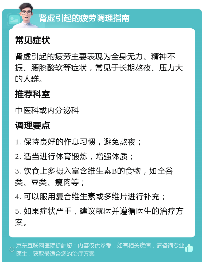 肾虚引起的疲劳调理指南 常见症状 肾虚引起的疲劳主要表现为全身无力、精神不振、腰膝酸软等症状，常见于长期熬夜、压力大的人群。 推荐科室 中医科或内分泌科 调理要点 1. 保持良好的作息习惯，避免熬夜； 2. 适当进行体育锻炼，增强体质； 3. 饮食上多摄入富含维生素B的食物，如全谷类、豆类、瘦肉等； 4. 可以服用复合维生素或多维片进行补充； 5. 如果症状严重，建议就医并遵循医生的治疗方案。