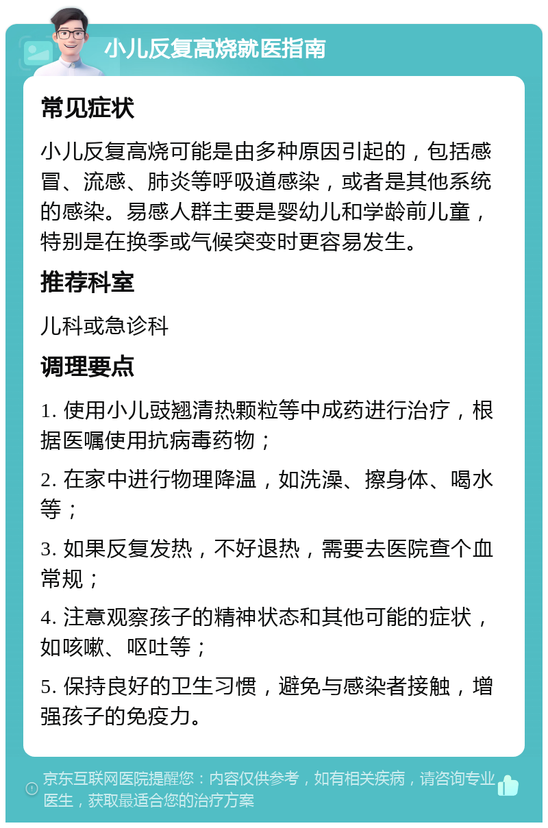 小儿反复高烧就医指南 常见症状 小儿反复高烧可能是由多种原因引起的，包括感冒、流感、肺炎等呼吸道感染，或者是其他系统的感染。易感人群主要是婴幼儿和学龄前儿童，特别是在换季或气候突变时更容易发生。 推荐科室 儿科或急诊科 调理要点 1. 使用小儿豉翘清热颗粒等中成药进行治疗，根据医嘱使用抗病毒药物； 2. 在家中进行物理降温，如洗澡、擦身体、喝水等； 3. 如果反复发热，不好退热，需要去医院查个血常规； 4. 注意观察孩子的精神状态和其他可能的症状，如咳嗽、呕吐等； 5. 保持良好的卫生习惯，避免与感染者接触，增强孩子的免疫力。