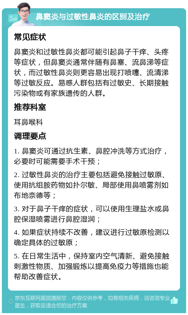 鼻窦炎与过敏性鼻炎的区别及治疗 常见症状 鼻窦炎和过敏性鼻炎都可能引起鼻子干痒、头疼等症状，但鼻窦炎通常伴随有鼻塞、流鼻涕等症状，而过敏性鼻炎则更容易出现打喷嚏、流清涕等过敏反应。易感人群包括有过敏史、长期接触污染物或有家族遗传的人群。 推荐科室 耳鼻喉科 调理要点 1. 鼻窦炎可通过抗生素、鼻腔冲洗等方式治疗，必要时可能需要手术干预； 2. 过敏性鼻炎的治疗主要包括避免接触过敏原、使用抗组胺药物如扑尔敏、局部使用鼻喷雾剂如布地奈德等； 3. 对于鼻子干痒的症状，可以使用生理盐水或鼻腔保湿喷雾进行鼻腔湿润； 4. 如果症状持续不改善，建议进行过敏原检测以确定具体的过敏原； 5. 在日常生活中，保持室内空气清新、避免接触刺激性物质、加强锻炼以提高免疫力等措施也能帮助改善症状。