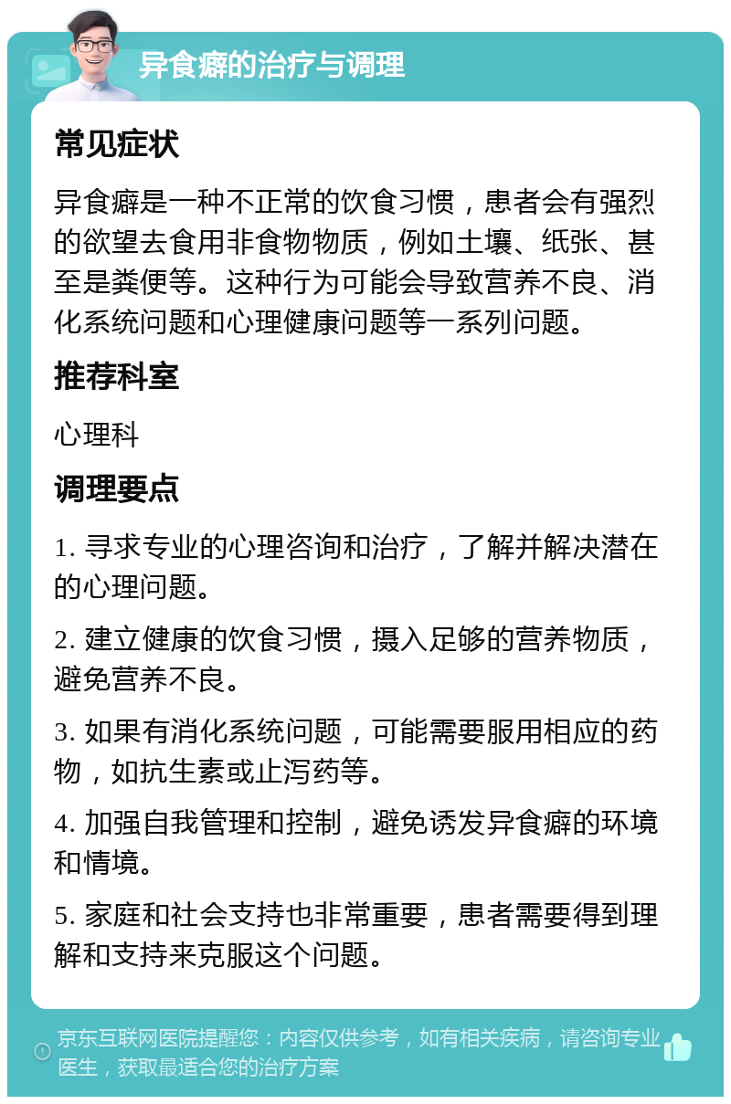 异食癖的治疗与调理 常见症状 异食癖是一种不正常的饮食习惯，患者会有强烈的欲望去食用非食物物质，例如土壤、纸张、甚至是粪便等。这种行为可能会导致营养不良、消化系统问题和心理健康问题等一系列问题。 推荐科室 心理科 调理要点 1. 寻求专业的心理咨询和治疗，了解并解决潜在的心理问题。 2. 建立健康的饮食习惯，摄入足够的营养物质，避免营养不良。 3. 如果有消化系统问题，可能需要服用相应的药物，如抗生素或止泻药等。 4. 加强自我管理和控制，避免诱发异食癖的环境和情境。 5. 家庭和社会支持也非常重要，患者需要得到理解和支持来克服这个问题。