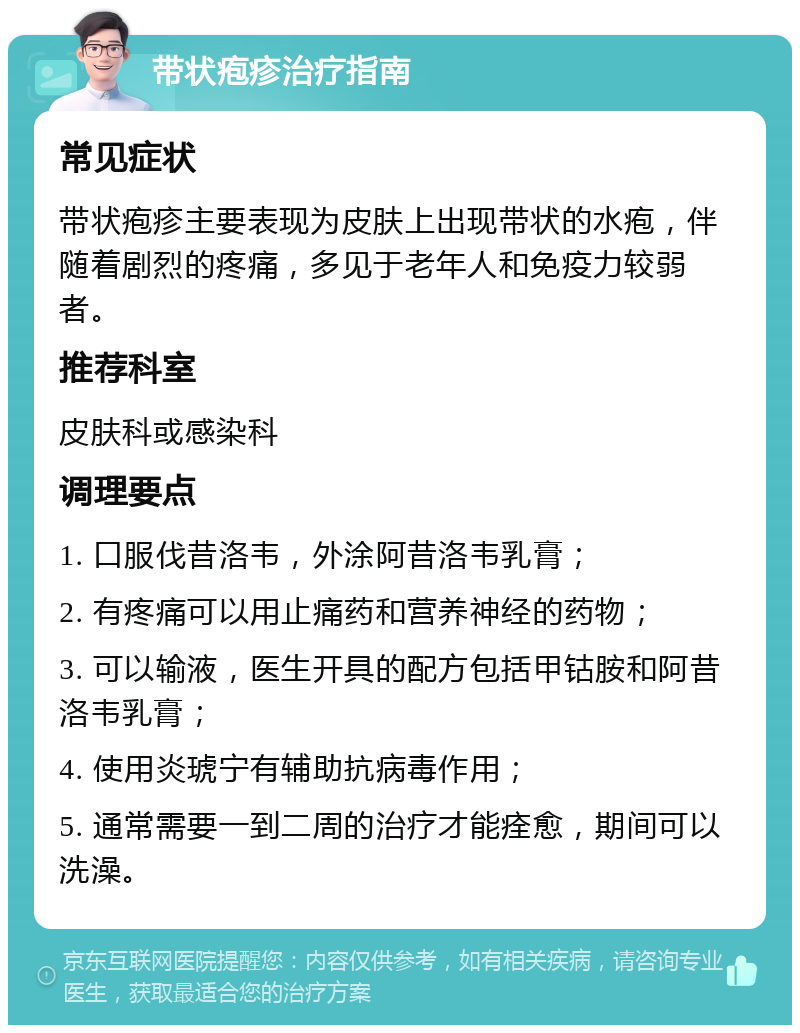 带状疱疹治疗指南 常见症状 带状疱疹主要表现为皮肤上出现带状的水疱，伴随着剧烈的疼痛，多见于老年人和免疫力较弱者。 推荐科室 皮肤科或感染科 调理要点 1. 口服伐昔洛韦，外涂阿昔洛韦乳膏； 2. 有疼痛可以用止痛药和营养神经的药物； 3. 可以输液，医生开具的配方包括甲钴胺和阿昔洛韦乳膏； 4. 使用炎琥宁有辅助抗病毒作用； 5. 通常需要一到二周的治疗才能痊愈，期间可以洗澡。