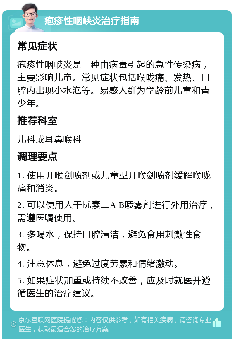 疱疹性咽峡炎治疗指南 常见症状 疱疹性咽峡炎是一种由病毒引起的急性传染病，主要影响儿童。常见症状包括喉咙痛、发热、口腔内出现小水泡等。易感人群为学龄前儿童和青少年。 推荐科室 儿科或耳鼻喉科 调理要点 1. 使用开喉剑喷剂或儿童型开喉剑喷剂缓解喉咙痛和消炎。 2. 可以使用人干扰素二A B喷雾剂进行外用治疗，需遵医嘱使用。 3. 多喝水，保持口腔清洁，避免食用刺激性食物。 4. 注意休息，避免过度劳累和情绪激动。 5. 如果症状加重或持续不改善，应及时就医并遵循医生的治疗建议。