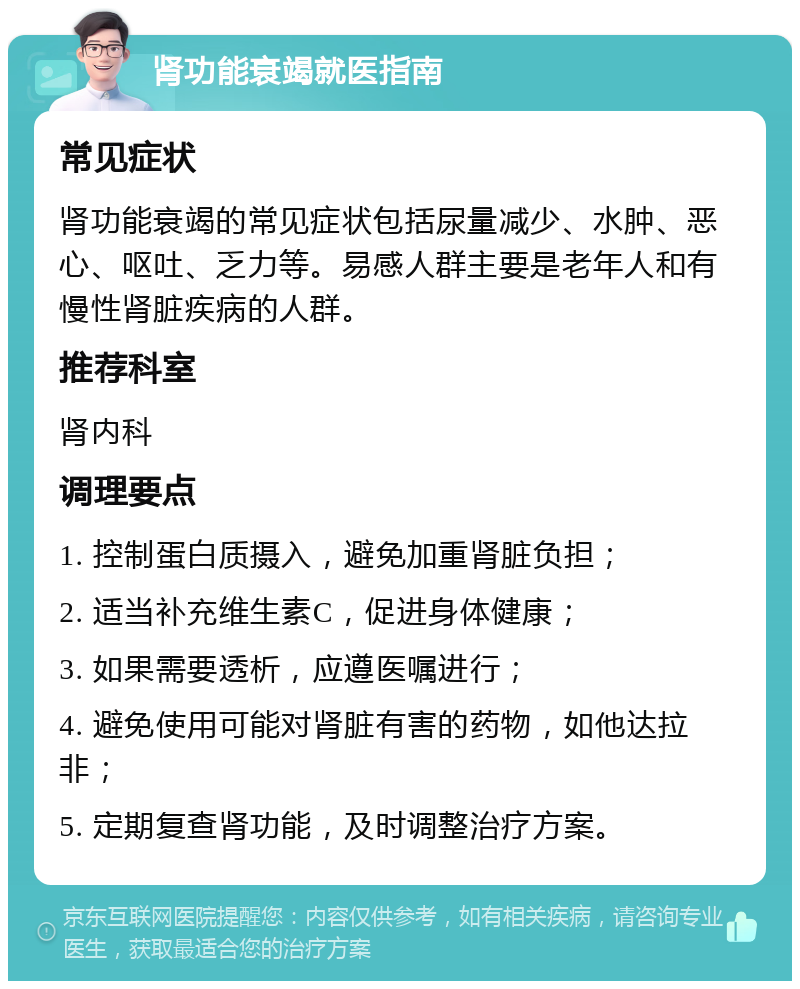 肾功能衰竭就医指南 常见症状 肾功能衰竭的常见症状包括尿量减少、水肿、恶心、呕吐、乏力等。易感人群主要是老年人和有慢性肾脏疾病的人群。 推荐科室 肾内科 调理要点 1. 控制蛋白质摄入，避免加重肾脏负担； 2. 适当补充维生素C，促进身体健康； 3. 如果需要透析，应遵医嘱进行； 4. 避免使用可能对肾脏有害的药物，如他达拉非； 5. 定期复查肾功能，及时调整治疗方案。