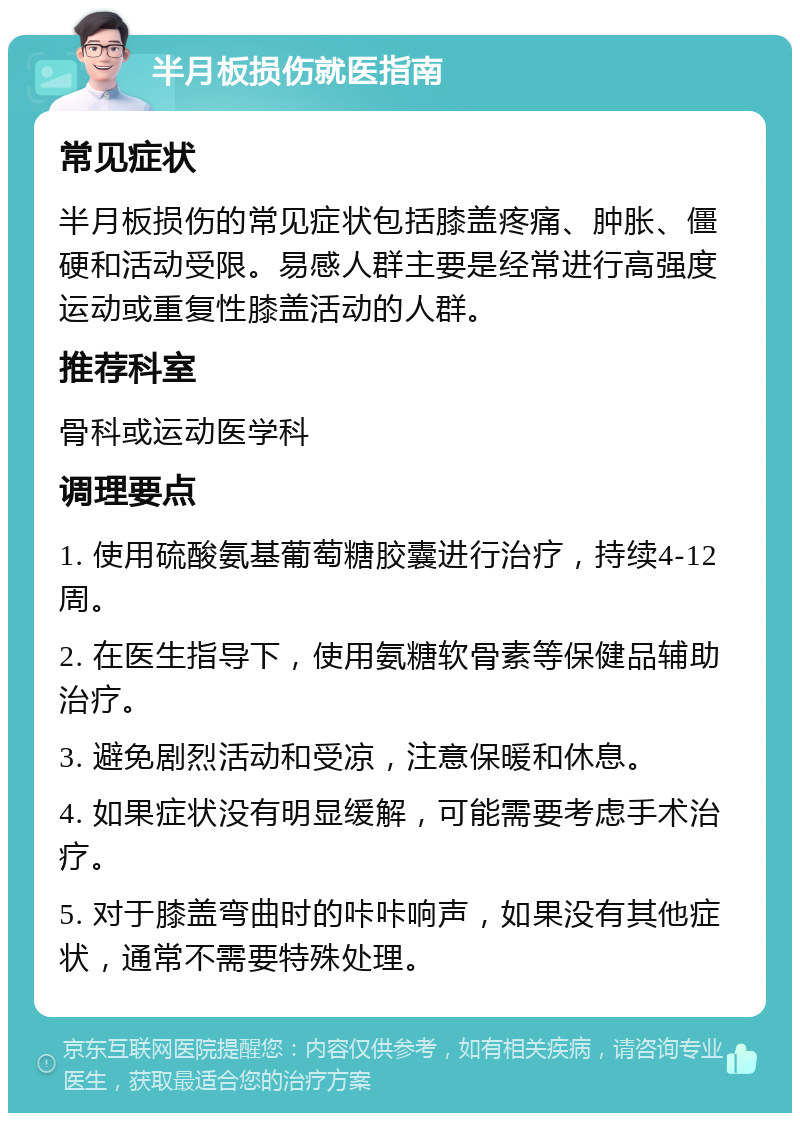 半月板损伤就医指南 常见症状 半月板损伤的常见症状包括膝盖疼痛、肿胀、僵硬和活动受限。易感人群主要是经常进行高强度运动或重复性膝盖活动的人群。 推荐科室 骨科或运动医学科 调理要点 1. 使用硫酸氨基葡萄糖胶囊进行治疗，持续4-12周。 2. 在医生指导下，使用氨糖软骨素等保健品辅助治疗。 3. 避免剧烈活动和受凉，注意保暖和休息。 4. 如果症状没有明显缓解，可能需要考虑手术治疗。 5. 对于膝盖弯曲时的咔咔响声，如果没有其他症状，通常不需要特殊处理。