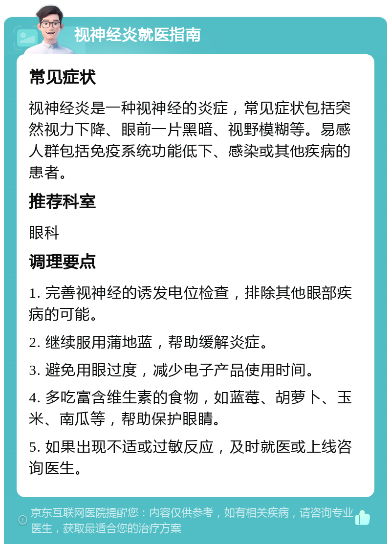 视神经炎就医指南 常见症状 视神经炎是一种视神经的炎症，常见症状包括突然视力下降、眼前一片黑暗、视野模糊等。易感人群包括免疫系统功能低下、感染或其他疾病的患者。 推荐科室 眼科 调理要点 1. 完善视神经的诱发电位检查，排除其他眼部疾病的可能。 2. 继续服用蒲地蓝，帮助缓解炎症。 3. 避免用眼过度，减少电子产品使用时间。 4. 多吃富含维生素的食物，如蓝莓、胡萝卜、玉米、南瓜等，帮助保护眼睛。 5. 如果出现不适或过敏反应，及时就医或上线咨询医生。