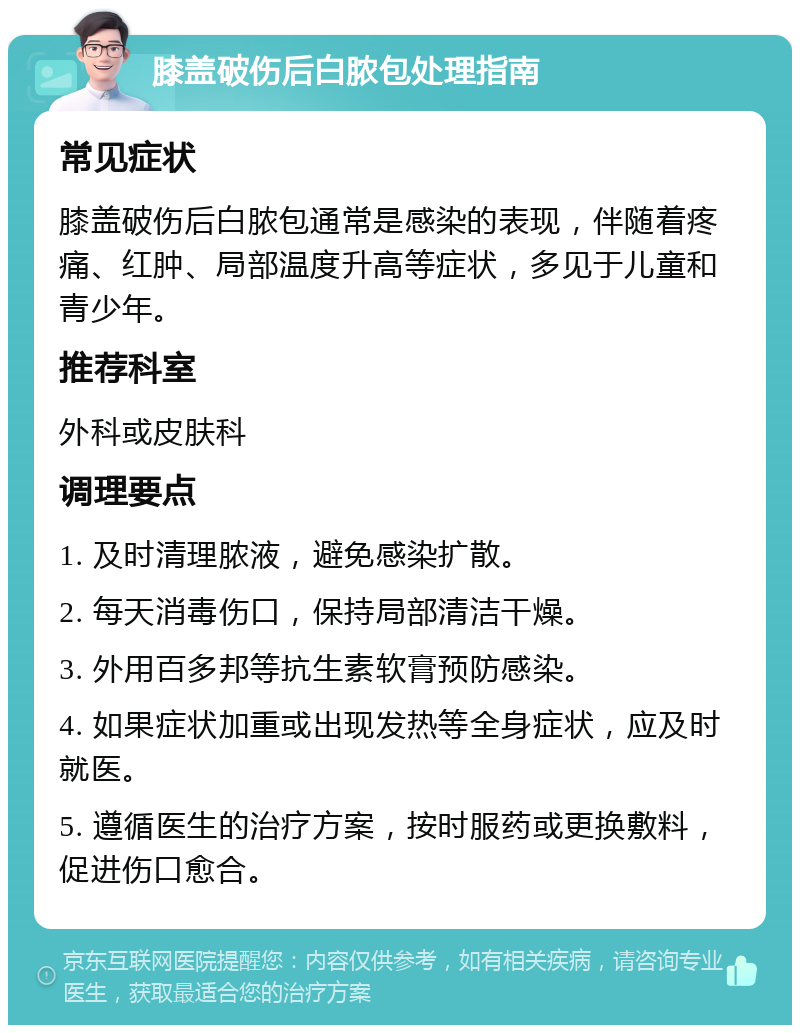 膝盖破伤后白脓包处理指南 常见症状 膝盖破伤后白脓包通常是感染的表现，伴随着疼痛、红肿、局部温度升高等症状，多见于儿童和青少年。 推荐科室 外科或皮肤科 调理要点 1. 及时清理脓液，避免感染扩散。 2. 每天消毒伤口，保持局部清洁干燥。 3. 外用百多邦等抗生素软膏预防感染。 4. 如果症状加重或出现发热等全身症状，应及时就医。 5. 遵循医生的治疗方案，按时服药或更换敷料，促进伤口愈合。